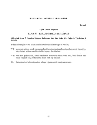 49
BAB 5 : KERAJAAN ISLAM DI MADINAH
Terhad
Tajuk Umum Tugasan
TAJUK 7.1 – KERAJAAN ISLAM DI MADINAH
(Merujuk tema 7 Huraian Sukatan Pelajaran dan dan buku teks Sejarah Tingkatan 4
Bab 5)
Berdasarkan tajuk di atas calon dikehendaki melaksanakan tugasan berikut;
VII. Membuat rujukan untuk mengumpul maklumat daripada pelbagai sumber seperti buku teks,
buku ilmiah, akhbar majalah, risalah, internet dan lain-lain.
VIII. Pada hari peperiksaan, calon dibenarkan membawa masuk buku teks, buku ilmiah dan
bahan bercetak yang berkaitan ke dalam bilik peperiksaan.
IX. Bahan tersebut boleh digunakan sebagai rujukan untuk menjawab soalan.
 