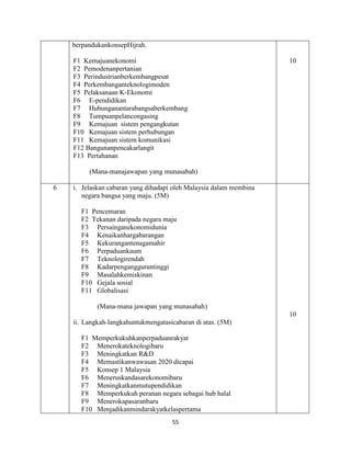 55
berpandukankonsepHijrah.
F1 Kemajuanekonomi
F2 Pemodenanpertanian
F3 Perindustrianberkembangpesat
F4 Perkembanganteknologimoden
F5 Pelaksanaan K-Ekonomi
F6 E-pendidikan
F7 Hubunganantarabangsaberkembang
F8 Tumpuanpelancongasing
F9 Kemajuan sistem pengangkutan
F10 Kemajuan sistem perhubungan
F11 Kemajuan sistem komunikasi
F12 Bangunanpencakarlangit
F13 Pertahanan
(Mana-manajawapan yang munasabah)
10
6 i. Jelaskan cabaran yang dihadapi oleh Malaysia dalam membina
negara bangsa yang maju. (5M)
F1 Pencemaran
F2 Tekanan daripada negara maju
F3 Persainganekonomidunia
F4 Kenaikanhargabarangan
F5 Kekurangantenagamahir
F6 Perpaduankaum
F7 Teknologirendah
F8 Kadarpenganggurantinggi
F9 Masalahkemiskinan
F10 Gejala sosial
F11 Globalisasi
(Mana-mana jawapan yang munasabah)
ii. Langkah-langkahuntukmengatasicabaran di atas. (5M)
F1 Memperkukuhkanperpaduanrakyat
F2 Menerokateknologibaru
F3 Meningkatkan R&D
F4 Memastikanwawasan 2020 dicapai
F5 Konsep 1 Malaysia
F6 Meneruskandasarekonomibaru
F7 Meningkatkanmutupendidikan
F8 Memperkukuh peranan negara sebagai hub halal
F9 Menerokapasaranbaru
F10 Menjadikanmindarakyatkelaspertama
10
 