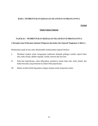 57
BAB 6 : PEMBENTUKAN KERAJAAN ISLAM DAN SUMBANGANNYA
Terhad
Tajuk Umum Tugasan
TAJUK 8.3 – PEMBENTUKAN KERAJAAN ISLAM DAN SUMBANGANNYA
( Merujuk tema 8 Huraian Sukatan Pelajaran dan buku teks Sejarah Tingkatan 4: Bab 6 )
Berdasarkan tajuk di atas calon dikehendaki melaksanakan tugasan berikut:-
I. Membuat rujukan untuk mengumpul maklumat daripada pelbagai sumber seperti buku
teks, buku ilmiah, akhbar majalah, risalah, internet dan lain-lain.
II. Pada hari peperiksaan, calon dibenarkan membawa masuk buku teks, buku ilmiah, dan
bahan bercetak yang berkaitan ke dalam bilik peperiksaan.
III. Bahan tersebut boleh digunakan sebagai rujukan untuk menjawab soalan.
 
