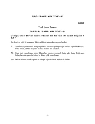 65
BAB 7 : ISLAM DI ASIA TENGGARA
Terhad
Tajuk Umum Tugasan
TAJUK 8.4 – ISLAM DI ASIA TENGGARA
(Merujuk tema 8 Huraian Sukatan Pelajaran dan dan buku teks Sejarah Tingkatan 4
Bab 7)
Berdasarkan tajuk di atas calon dikehendaki melaksanakan tugasan berikut;
X. Membuat rujukan untuk mengumpul maklumat daripada pelbagai sumber seperti buku teks,
buku ilmiah, akhbar majalah, risalah, internet dan lain-lain.
XI. Pada hari peperiksaan, calon dibenarkan membawa masuk buku teks, buku ilmiah dan
bahan bercetak yang berkaitan ke dalam bilik peperiksaan.
XII. Bahan tersebut boleh digunakan sebagai rujukan untuk menjawab soalan.
 