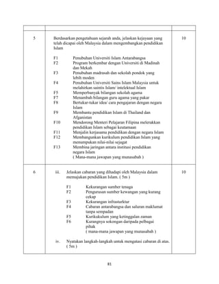 81
5 Berdasarkan pengetahuan sejarah anda, jelaskan kejayaan yang
telah dicapai oleh Malaysia dalam mengembangkan pendidikan
Islam
F1 Penubuhan Universiti Islam Antarabangsa
F2 Program berkembar dengan Universiti di Madinah
dan Mekah
F3 Penubuhan madrasah dan sekolah pondok yang
lebih moden
F4 Penubuhan Universiti Sains Islam Malaysia untuk
melahirkan saintis Islam/ intelektual Islam
F5 Memperbanyak bilangan sekolah agama
F7 Menambah bilangan guru agama yang pakar
F8 Bertukar-tukar idea/ cara pengajaran dengan negara
Islam
F9 Membantu pendidikan Islam di Thailand dan
Afganistan
F10 Mendorong Menteri Pelajaran Filipina melerakkan
pendidikan Islam sebagai keutamaan
F11 Menjalin kerjasama pendidikan dengan negara Islam
F12 Membangunkan kurikulum pendidikan Islam yang
menumpukan nilai-nilai sejagat
F13 Membina jaringan antara institusi pendidikan
negara Islam
( Mana-mana jawapan yang munasabah )
10
6 iii. Jelaskan cabaran yang dihadapi oleh Malaysia dalam
memajukan pendidikan Islam. ( 5m )
F1 Kekurangan sumber tenaga
F2 Pengurusan sumber kewangan yang kurang
cekap
F3 Kekurangan infrasturktur
F4 Cabaran antarabangsa dan saluran maklumat
tanpa sempadan
F5 Kurikukulum yang ketinggalan zaman
F6 Kurangnya sokongan daripada pelbagai
pihak
( mana-mana jawapan yang munasabah )
iv. Nyatakan langkah-langkah untuk mengatasi cabaran di atas.
( 5m )
10
 