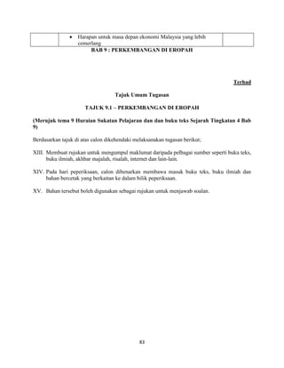 83
Harapan untuk masa depan ekonomi Malaysia yang lebih
cemerlang
BAB 9 : PERKEMBANGAN DI EROPAH
Terhad
Tajuk Umum Tugasan
TAJUK 9.1 – PERKEMBANGAN DI EROPAH
(Merujuk tema 9 Huraian Sukatan Pelajaran dan dan buku teks Sejarah Tingkatan 4 Bab
9)
Berdasarkan tajuk di atas calon dikehendaki melaksanakan tugasan berikut;
XIII. Membuat rujukan untuk mengumpul maklumat daripada pelbagai sumber seperti buku teks,
buku ilmiah, akhbar majalah, risalah, internet dan lain-lain.
XIV. Pada hari peperiksaan, calon dibenarkan membawa masuk buku teks, buku ilmiah dan
bahan bercetak yang berkaitan ke dalam bilik peperiksaan.
XV. Bahan tersebut boleh digunakan sebagai rujukan untuk menjawab soalan.
 