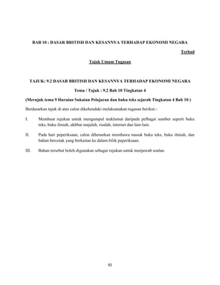 92
BAB 10 : DASAR BRITISH DAN KESANNYA TERHADAP EKONOMI NEGARA
Terhad
Tajuk Umum Tugasan
TAJUK: 9.2 DASAR BRITISH DAN KESANNYA TERHADAP EKONOMI NEGARA
Tema / Tajuk : 9.2 Bab 10 Tingkatan 4
(Merujuk tema 9 Huraian Sukatan Pelajaran dan buku teks sejarah Tingkatan 4 Bab 10 )
Berdasarkan tajuk di atas calon dikehendaki melaksanakan tugasan berikut:-
I. Membuat rujukan untuk mengumpul maklumat daripada pelbagai sumber seperti buku
teks, buku ilmiah, akhbar majalah, risalah, internet dan lain-lain.
II. Pada hari peperiksaan, calon dibenarkan membawa masuk buku teks, buku ilmiah, dan
bahan bercetak yang berkaitan ke dalam bilik peperiksaan.
III. Bahan tersebut boleh digunakan sebagai rujukan untuk menjawab soalan.
 