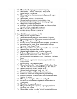 97
F42 Memperkenalkan penggunaan mata wang asing
F43 Menubuhkan Lembaga Pesuruhjaya Wang untuk
mengeluarkan wang kertas
F44 Mata wang kertas digunakan untuk perdagangan di negeri-
negeri Selat
F45 Menubuhkan institusi kewangan/bank
F46 Memperkenalkan system kewangan moden yang
berorientasikan keuntungan/ kadar faedah yang tinggi
F47 Mengutamakan pedagang Eropah
F48 Pedagang tempatan boleh mendapatkan perkhidmatan bank
Eropah melalui orang tengah/komprador
F49 Memperkenalkan perkhidmatan insurans
F50 Undang-undang insurans sikemaskini
ii. Dasar British terhadap pertanian ( 10 M )
F1 Memperkenalkan pertanian baru
F2 Mengkormersialkan beberapa jenis tanaman tradisional
F3 Penggunaan tenaga buruh luar untuk tanaman tradisional
F4 Mengusahakannya secara lading
F5 Undang-undang berhubung tanah berkonsepkan system Barat
F6 Contoh Peraturan Tanah Perak/ Kanun Tanah Selangor/
Peraturan Tanah Sungai Ujong
F7 Membahagikan tanah mengikut kegunaan dan nilai komersial
F8 Memperkenalkan system rekod tanah
F9 Memperkenalkan kadar cukai mengikut jenis tanah
F10 Kebenaran Pejabat tanah/untuk mengusahakan tanah
F11 Memperkenalkan Enakmen Tanah Persekutuan
F12 Perlu mendapatkan kebenaran Pejabat Tanah untuk kutip hasil
hutan
F13 Kuasa Residen negeri untuk menentukan jumlah kawasan
konsesi tanah
F14 Perkembangan system ekonomi wang
F15 Memperkenalkan Akta Tanah Simpanan Melayu/Land Order
1931 dan 1948/Proklamasi III Perlindungan Hak Pribumi
F16 Mengekalkan orang melayu sebagai petani
F17 Memperkenalkan Enakmen Tanah Padi 1917
F18 Premium dinaikkan untuk permohonan tanah baru
F19 Pembukaan tanah baru untuk pertanian getah dilarang
F20 Dasar perlindungan kepada pemodal dan pengusaha Eropah/
Sekatan Stevenson
F21 Melarang tanaman getah di kawasan tanah padi
F22 Pekebun kecil diberi kuota yang rendah/ Peraturan Getah
Antarbangsa
F23 Menaikkan harga getah di pasaran
F24 Mengelakkan daripada bergantung kepada pengimportan
beras dari luar Negara
F25 Menubuhkan Jabatan Parit dan Tali Air/memperbaiki sistem
 