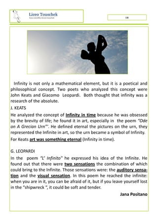 10
Infinity is not only a mathematical element, but it is a poetical and
philosophical concept. Two poets who analyzed this concept were
John Keats and Giacomo Leopardi. Both thought that infinity was a
research of the absolute.
J. KEATS
He analyzed the concept of Infinity in time because he was obsessed
by the brevity of life; he found it in art, especially in the poem “Ode
on A Grecian Urn”'. He defined eternal the pictures on the urn, they
represented the Infinite in art, so the urn became a symbol of Infinity.
For Keats art was something eternal (Infinity in time).
G. LEOPARDI
In the poem “L’ Infinito" he expressed his idea of the Infinite. He
found out that there were two sensations the combination of which
could bring to the Infinite. Those sensations were: the auditory sensa-
tion and the visual sensation. In this poem he reached the infinite:
when you are in it, you can be afraid of it, but if you leave yourself lost
in the “shipwreck “, it could be soft and tender.
Jana Positano
 