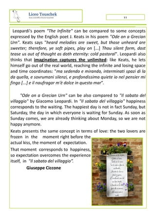 11
Leopardi's poem "The Infinite" can be compared to some concepts
expressed by the English poet J. Keats in his poem "Ode on a Grecian
Urn". Keats says "heard melodies are sweet, but those unheard are
sweeter; therefore, ye soft pipes, play on [...] Thou silent form, dost
tease us out of thought as doth eternity: cold pastoral". Leopardi also
thinks that imagination captures the unlimited: like Keats, he lets
himself go out of the real world, reaching the infinite and losing space
and time coordinates: "ma sedendo e mirando, interminati spazi di la
da quella, e sovrumani silenzi, e profondissima quiete io nel pensier mi
fingo [...] e il naufragar m'è dolce in questo mar”.
"Ode on a Grecian Urn" can be also compared to "Il sabato del
villaggio" by Giacomo Leopardi. In "Il sabato del villaggio" happiness
corresponds to the waiting. The happiest day is not in fact Sunday, but
Saturday, the day in which everyone is waiting for Sunday. As soon as
Sunday comes, we are already thinking about Monday, so we are not
happy anymore.
Keats presents the same concept in terms of love: the two lovers are
frozen in the moment right before the
actual kiss, the moment of expectation.
That moment corresponds to happiness,
so expectation overcomes the experience
itself, in "Il sabato del villaggio”.
Giuseppe Ciccone
 