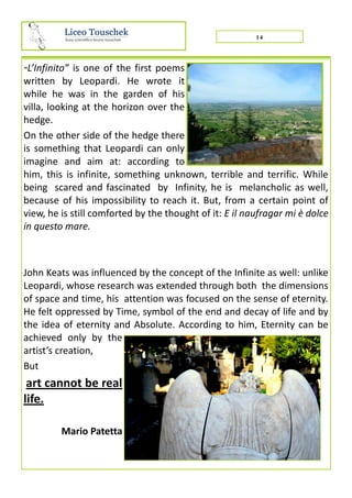 “L’Infinito” is one of the first poems
written by Leopardi. He wrote it
while he was in the garden of his
villa, looking at the horizon over the
hedge.
On the other side of the hedge there
is something that Leopardi can only
imagine and aim at: according to
him, this is infinite, something unknown, terrible and terrific. While
being scared and fascinated by Infinity, he is melancholic as well,
because of his impossibility to reach it. But, from a certain point of
view, he is still comforted by the thought of it: E il naufragar mi è dolce
in questo mare.
John Keats was influenced by the concept of the Infinite as well: unlike
Leopardi, whose research was extended through both the dimensions
of space and time, his attention was focused on the sense of eternity.
He felt oppressed by Time, symbol of the end and decay of life and by
the idea of eternity and Absolute. According to him, Eternity can be
achieved only by the
artist’s creation,
But
art cannot be real
life.
Mario Patetta
14
 