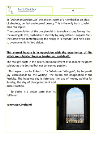 15
In "Ode on a Grecian Urn" the ancient work of art embodies an ideal
of absolute, perfect and eternal beauty. This is the only truth to which
man can aspire.
The contemplation of the urn gives birth to such a strong feeling that
the mind gets lost, pushed into eternity by imagination. Leopardi feels
the same while contemplating the hedge in “L’Infinito” and he is able
to overcome his limited vision.
This eternal beauty is in opposition with the experiences of life,
which are subjected to pain, frustration, and death.
The real joy exists in the desire, not in fulfilment of it. In fact the poem
celebrates the desired but not consumed passion.
This aspect can be linked to "Il Sabato del Villaggio", by Leopardi:
joy corresponds to the waiting, the dream, the imagination of the
festivity. The happiest day is Saturday, the day of hopes, waiting for
Sunday, the day of disappointment and
dissatisfaction.
So desire is a better state than its
fulfilment.
Tommaso Cavalcanti
 