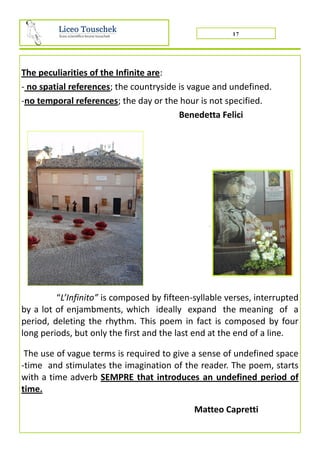 17
The peculiarities of the Infinite are:
- no spatial references; the countryside is vague and undefined.
-no temporal references; the day or the hour is not specified.
Benedetta Felici
.
“L’Infinito” is composed by fifteen-syllable verses, interrupted
by a lot of enjambments, which ideally expand the meaning of a
period, deleting the rhythm. This poem in fact is composed by four
long periods, but only the first and the last end at the end of a line.
The use of vague terms is required to give a sense of undefined space
-time and stimulates the imagination of the reader. The poem, starts
with a time adverb SEMPRE that introduces an undefined period of
time.
Matteo Capretti
 