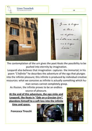 18
The contemplation of the urn gives the poet Keats the possibility to be
pushed into eternity by imagination.
Leopardi also believes that imagination captures the immortal; in his
poem “L’Infinito” he describes the adventure of the ego that plunges
into the infinite pleasure; this infinite is produced by individual creative
resources: what we conceive as infinite is actually something which hu-
man senses cannot completely grasp.
As illusion, the infinite proves to be an endless
source of pleasure.
At the end of this adventure, the ego sinks and
Leopardi, like Keats in “Ode on a Grecian Urn”,
abandons himself to a soft loss into the infinite
time and space.
Francesca Tirocchi
 