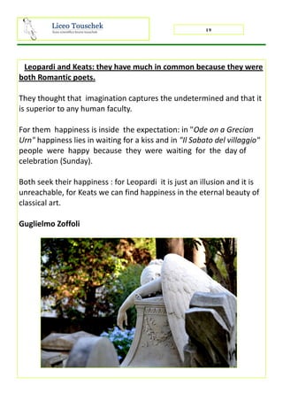 19
Leopardi and Keats: they have much in common because they were
both Romantic poets.
They thought that imagination captures the undetermined and that it
is superior to any human faculty.
For them happiness is inside the expectation: in "Ode on a Grecian
Urn" happiness lies in waiting for a kiss and in "Il Sabato del villaggio"
people were happy because they were waiting for the day of
celebration (Sunday).
Both seek their happiness : for Leopardi it is just an illusion and it is
unreachable, for Keats we can find happiness in the eternal beauty of
classical art.
Guglielmo Zoffoli
 