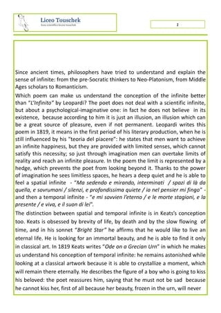Since ancient times, philosophers have tried to understand and explain the
sense of infinite: from the pre-Socratic thinkers to Neo-Platonism, from Middle
Ages scholars to Romanticism.
Which poem can make us understand the conception of the infinite better
than “L’Infinito” by Leopardi? The poet does not deal with a scientific infinite,
but about a psychological-imaginative one: in fact he does not believe in its
existence, because according to him it is just an illusion, an illusion which can
be a great source of pleasure, even if not permanent. Leopardi writes this
poem in 1819, it means in the first period of his literary production, when he is
still influenced by his “teoria del piacere”: he states that men want to achieve
an infinite happiness, but they are provided with limited senses, which cannot
satisfy this necessity; so just through imagination men can overtake limits of
reality and reach an infinite pleasure. In the poem the limit is represented by a
hedge, which prevents the poet from looking beyond it. Thanks to the power
of imagination he sees limitless spaces, he hears a deep quiet and he is able to
feel a spatial infinite - “Ma sedendo e mirando, interminati / spazi di là da
quella, e sovrumani / silenzi, e profondissima quiete / io nel pensier mi fingo” -
and then a temporal infinite - “e mi sovvien l’eterno / e le morte stagioni, e la
presente / e viva, e il suon di lei”.
The distinction between spatial and temporal infinite is in Keats’s conception
too. Keats is obsessed by brevity of life, by death and by the slow flowing of
time, and in his sonnet “Bright Star” he affirms that he would like to live an
eternal life. He is looking for an immortal beauty, and he is able to find it only
in classical art. In 1819 Keats writes “Ode on a Grecian Urn” in which he makes
us understand his conception of temporal infinite: he remains astonished while
looking at a classical artwork because it is able to crystallize a moment, which
will remain there eternally. He describes the figure of a boy who is going to kiss
his beloved: the poet reassures him, saying that he must not be sad because
he cannot kiss her, first of all because her beauty, frozen in the urn, will never
2
 