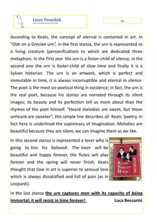 21
According to Keats, the concept of eternal is contained in art. In
“Ode on a Grecian urn”, in the first stanza, the urn is represented as
a living creature (personification) to which are dedicated three
metaphors. In the First one the urn is a foster-child of silence, in the
second one the urn is foster-child of slow time and finally it is a
Sylvan historian. The urn is an artwork, which is perfect and
immutable in time, it is always incorruptible and eternal in silence.
The poet is the most un-poetical thing in existence; in fact, the urn is
the real poet, because his stories are narrated through its silent
images; its beauty and its perfection tell us more about than the
rhymes of the poet himself. “Heard melodies are sweet, but those
unheard are sweeter”, this simple line describes all Keats ‘poetry, in
fact here is underlined the supremacy of imagination. Melodies are
beautiful because they are silent, we can imagine them as we like.
In this second stanza is represented a lover who is
going to kiss his beloved. The lover will be
beautiful and happy forever, the flutes will play
forever and the spring will never finish. Keats
thought that love in art is superior to sensual love
which is always dissatisfied and full of pain (as in
Leopardi).
In the last stanza the urn captures men with its capacity of being
immortal; it will resist in time forever! Luca Beccarini
 