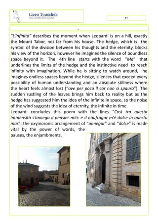 “L’Infinito” describes the moment when Leopardi is on a hill, exactly
the Mount Tabor, not far from his house. The hedge, which is the
symbol of the division between his thoughts and the eternity, blocks
his view of the horizon, however he imagines the silence of boundless
space beyond it. The 4th line starts with the word “Ma” that
underlines the limits of the hedge and the instinctive need to reach
infinity with imagination. While he is sitting to watch around, he
imagines endless spaces beyond the hedge, silences that exceed every
possibility of human understanding and an absolute stillness where
the heart feels almost lost (“ove per poco il cor non si spaura”). The
sudden rustling of the leaves brings him back to reality but as the
hedge has suggested him the idea of the infinite in space, so the noise
of the wind suggests the idea of eternity, the infinite in time.
Leopardi concludes this poem with the lines “Così tra questa
immensità s’annega il pensier mio: e il naufragar m’è dolce in questo
mar”; the oxymoronic arrangement of “annegar” and “dolce” is made
vital by the power of words, the
pauses, the enjambments.
22
.
 
