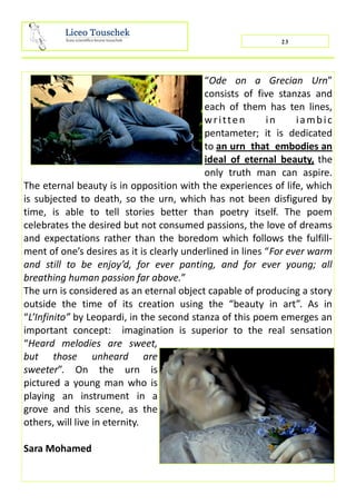 “Ode on a Grecian Urn”
consists of five stanzas and
each of them has ten lines,
written in iambic
pentameter; it is dedicated
to an urn that embodies an
ideal of eternal beauty, the
only truth man can aspire.
The eternal beauty is in opposition with the experiences of life, which
is subjected to death, so the urn, which has not been disfigured by
time, is able to tell stories better than poetry itself. The poem
celebrates the desired but not consumed passions, the love of dreams
and expectations rather than the boredom which follows the fulfill-
ment of one’s desires as it is clearly underlined in lines “For ever warm
and still to be enjoy’d, for ever panting, and for ever young; all
breathing human passion far above.”
The urn is considered as an eternal object capable of producing a story
outside the time of its creation using the “beauty in art”. As in
“L’Infinito” by Leopardi, in the second stanza of this poem emerges an
important concept: imagination is superior to the real sensation
“Heard melodies are sweet,
but those unheard are
sweeter”. On the urn is
pictured a young man who is
playing an instrument in a
grove and this scene, as the
others, will live in eternity.
Sara Mohamed
23
 