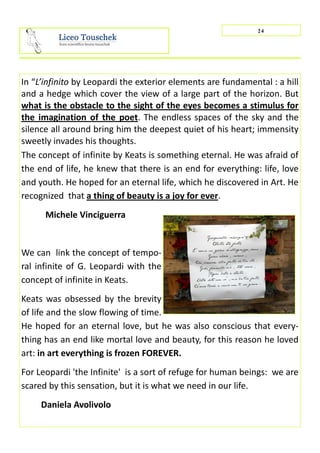 In “L’infinito by Leopardi the exterior elements are fundamental : a hill
and a hedge which cover the view of a large part of the horizon. But
what is the obstacle to the sight of the eyes becomes a stimulus for
the imagination of the poet. The endless spaces of the sky and the
silence all around bring him the deepest quiet of his heart; immensity
sweetly invades his thoughts.
The concept of infinite by Keats is something eternal. He was afraid of
the end of life, he knew that there is an end for everything: life, love
and youth. He hoped for an eternal life, which he discovered in Art. He
recognized that a thing of beauty is a joy for ever.
Michele Vinciguerra
We can link the concept of tempo-
ral infinite of G. Leopardi with the
concept of infinite in Keats.
Keats was obsessed by the brevity
of life and the slow flowing of time.
He hoped for an eternal love, but he was also conscious that every-
thing has an end like mortal love and beauty, for this reason he loved
art: in art everything is frozen FOREVER.
For Leopardi 'the Infinite' is a sort of refuge for human beings: we are
scared by this sensation, but it is what we need in our life.
Daniela Avolivolo
24
 