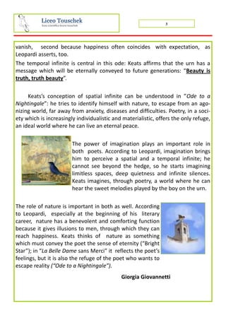 3
vanish, second because happiness often coincides with expectation, as
Leopardi asserts, too.
The temporal infinite is central in this ode: Keats affirms that the urn has a
message which will be eternally conveyed to future generations: “Beauty is
truth, truth beauty”.
Keats’s conception of spatial infinite can be understood in ”Ode to a
Nightingale”: he tries to identify himself with nature, to escape from an ago-
nizing world, far away from anxiety, diseases and difficulties. Poetry, in a soci-
ety which is increasingly individualistic and materialistic, offers the only refuge,
an ideal world where he can live an eternal peace.
The power of imagination plays an important role in
both poets. According to Leopardi, imagination brings
him to perceive a spatial and a temporal infinite; he
cannot see beyond the hedge, so he starts imagining
limitless spaces, deep quietness and infinite silences.
Keats imagines, through poetry, a world where he can
hear the sweet melodies played by the boy on the urn.
The role of nature is important in both as well. According
to Leopardi, especially at the beginning of his literary
career, nature has a benevolent and comforting function
because it gives illusions to men, through which they can
reach happiness. Keats thinks of nature as something
which must convey the poet the sense of eternity (“Bright
Star”); in “La Belle Dame sans Merci” it reflects the poet’s
feelings, but it is also the refuge of the poet who wants to
escape reality (“Ode to a Nightingale”).
Giorgia Giovannetti
 