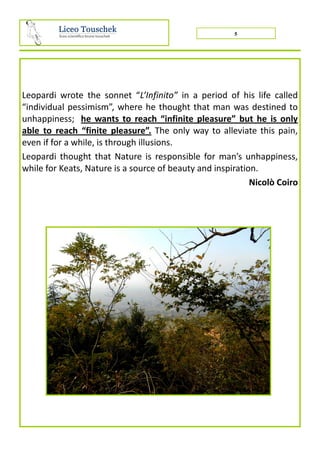 5
Leopardi wrote the sonnet “L’Infinito” in a period of his life called
“individual pessimism”, where he thought that man was destined to
unhappiness; he wants to reach “infinite pleasure” but he is only
able to reach “finite pleasure”. The only way to alleviate this pain,
even if for a while, is through illusions.
Leopardi thought that Nature is responsible for man’s unhappiness,
while for Keats, Nature is a source of beauty and inspiration.
Nicolò Coiro
 