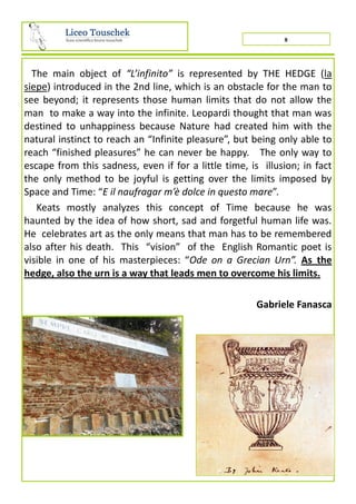 8
The main object of “L’infinito” is represented by THE HEDGE (la
siepe) introduced in the 2nd line, which is an obstacle for the man to
see beyond; it represents those human limits that do not allow the
man to make a way into the infinite. Leopardi thought that man was
destined to unhappiness because Nature had created him with the
natural instinct to reach an “Infinite pleasure”, but being only able to
reach “finished pleasures” he can never be happy. The only way to
escape from this sadness, even if for a little time, is illusion; in fact
the only method to be joyful is getting over the limits imposed by
Space and Time: “E il naufragar m’è dolce in questo mare”.
Keats mostly analyzes this concept of Time because he was
haunted by the idea of how short, sad and forgetful human life was.
He celebrates art as the only means that man has to be remembered
also after his death. This “vision” of the English Romantic poet is
visible in one of his masterpieces: “Ode on a Grecian Urn”. As the
hedge, also the urn is a way that leads men to overcome his limits.
Gabriele Fanasca
 