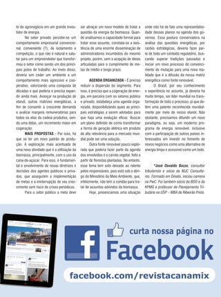 15REVISTA CANAMIX |DEZEMBRO | 2014
to do agronegócio em um grande inves-
tidor de energia.
No setor privado percebe-se um
comportamento empresarial convencio-
nal, conveniente (?), de isolamento e
competição, o que não é natural e salu-
tar para um empreendedor que transfor-
mou o setor como sendo um dos princi-
pais polos de trabalho. Ao invés disso,
deveria sim ceder um ambiente a um
comportamento mais agressivo e coo-
perativo, valorizando uma conquista de
décadas e que poderia e precisa expan-
dir ainda mais. Avançar na produção de
etanol, outras matrizes energéticas, a
fim de consentir à crescente demanda
e avalizar margens remuneratórias para
todos os elos da cadeia produtiva, sen-
do uma delas, um incremento maior em
cogeração.
MAIS PROPOSTAS - Por isso, há
que se ter um novo padrão de produ-
ção. A exploração mais acentuada de
uma nova atividade que é a utilização da
biomassa, principalmente, com o uso da
cana-de-açúcar. Para isso, é fundamen-
tal o envolvimento de novas diretrizes e
decisões dos agentes públicos e priva-
dos, que assegurem a implementação
de metas e a ininterrupção de seu cres-
cimento sem risco de crises periódicas.
Para o setor público a meta deve
ser abraçar um novo modelo de tratar a
questão da energia da biomassa. Quan-
do analisamos a capacidade formal para
tratar esse assunto, constata-se a exis-
tência de uma enorme disseminação de
administradores incumbidos do mesmo
projeto, porém, sem a acepção de ideias
articuladas para o cumprimento de me-
tas de médio e longo prazo.
AGENDA ORGANIZADA - É preciso
reduzir a dispersão do segmento. Para
isso, é preciso que a cogeração de ener-
gia, em parceira com os setores público
e privado, estabeleça uma agenda orga-
nizada, disponibilizando quais as princi-
pais estratégias a serem adotadas para
que haja uma evolução eficaz. Buscar
um plano definido de como transformar
a forma de geração elétrica em produto
de alta relevância para o mercado mun-
dial pode ser uma solução.
Outra fonte renovável pouco explo-
rada que poderia fazer parte da agenda
dos envolvidos é o carvão vegetal, feito a
partir de florestas plantadas. No entanto,
esse tema tem sido deixado ao relento
pelos responsáveis, pois está sob o abri-
go do Ministério do Meio Ambiente, que,
infelizmente, não tem o condão para tra-
tar de assuntos advindos da biomassa.
Hoje, presenciamos uma situação
onde não há de fato uma representativi-
dade desses planos na agenda dos go-
vernos. Essa postura conservadora na
análise das questões energéticas, por
razões estratégicas, deveria fazer par-
te de todo um contexto regulatório, bus-
cando superar tradições passadas e
iniciar um novo processo de convenci-
mento de mutação para uma nova rea-
lidade que é a difusão da nossa matriz
energética como fonte renovável.
O Brasil, por seu conhecimento
e experiência no assunto, já deveria há
muito tempo, ser líder mundial na trans-
formação de todo o processo, já que de-
tém uma patente reconhecida mundial-
mente por meio do nosso etanol. Não
obstante, precisamos difundir um novo
paradigma, ou seja, um moderno pro-
grama de energia renovável, inclusive
com a participação de outros países in-
teressados em investir no fomento de
novos negócios como uma alternativa de
energia limpa e acessível como um todo.
*José Osvaldo Bozzo, consultor
tributarista e sócio da MJC Consulto-
res. Formado em Direito, iniciou carreira
na PwC. Foi também sócio da BDO e da
KPMG e professor de Planejamento Tri-
butário na USP – MBA de Ribeirão Preto.
 