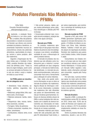 REVISTA CANAMIX | DEZEMBRO | 201418
Consultoria Florestal
Produtos Florestais Não Madeireiros –
PFNMs
Arthur Netto
Consultor Florestal InvestAgro
arthur@investagro.com.br
A
tualmente, a produção flores-
tal limita-se a um único produ-
to: a madeira. Mas não podemos
desconsiderar o restante do ecossiste-
ma florestal, que oferece uma enorme
variedade de produtos e benefícios, re-
presentando importantes recursos só-
cioeconômicos através dos potenciais
alimentícios, oportunidades de empre-
go, turismo e outros produtos, além
dos madeireiros.
Segundo a Organização das Na-
ções Unidas para o Combate à Fome
(FAO), produtos florestais não madei-
reiros são definidos como: “Todos os
bens de origem biológica, assim como
os serviços derivados da floresta e ter-
ra sob uso similar e exclui a madeira
em todas as suas formas”.
Os PFNMs podem ser classifica-
dos em categorias como:
• Alimentares: frutas silvestres, se-
mentes, palmitos, cogumelos, mel,
nozes;
• Medicinais: ginkgo biloba, fáfia, espi-
nheira santa, chá de bugre;
• Materiais estruturais: bambu, ratam,
cipós;
• Bioquímicos: látex, resinas, tanino,
óleos essenciais, corantes;
• Forragens: folhas de palmeiras;
• Plantas ornamentais: orquídeas, bro-
mélias, samambaias;
• Combustíveis: metanol, lenha, nó de
pinho;
• Vida animal: pássaros, répteis, pei-
xes, insetos (alimentação, penas, pele).
Esta classificação é utilizada pela FAO
na Europa;
• Conservação ambiental: lazer, recre-
ação (turismo ecológico), proteção dos
solos e das águas (serviços).
Mercado para PFNMs
Os produtos madeireiros apre-
sentam hoje um dos grupos mais desa-
fiadores do ponto de vista mercadológi-
co graças a seu número, versatilidade,
variedade de usos e diferenciação de
outros produtos básicos.
O mercado de produtos não ma-
deireiros que são utilizados como ma-
téria-prima para a indústria é normal-
mente qualificado em duas categorias
principais: o mercado da matéria bruta,
não beneficiada, e o mercado dos pro-
dutos semimanufaturados, tanto para o
consumidor final como o fornecimento
para a utilização em outras indústrias.
Hoje, existe uma grande carên-
cia de informações no que se refere ao
mercado de produtos não madeireiros.
Alguma difusão de informação e ofer-
ta de cursos relacionados a produtos
não madeireiros têm sido oferecidos
aos países em desenvolvimento, mas
não por iniciativas governamentais. Es-
forços em diversos âmbitos através de
ONGs e outras fundações têm sido rea-
lizados com o objetivo de oferecer trei-
namentos aos interessados em traba-
lhar com produtos não madeireiros, em
função de um manejo sustentado.
Relevantes materiais para treina-
mento têm sido produzidos pela FAO,
pelo ITC (International Trade Center), e
por outras organizações, para seminá-
rios e workshops de marketing de pro-
dutos não madeireiros.
Mercado mundial de PFNM
Segundo a FAO, pelo menos 150
PFNMs apresentam significativa parti-
cipação no mercado internacional, che-
gando a 10 bilhões de dólares ao ano.
Países com China, Índia, Indonésia,
Malásia, Tailândia e Brasil são gran-
des players de exportação de produtos
florestais não madeireiros para países
como Estados Unidos, União Europeia
e Japão.
Consumidores nos Estados Uni-
dos e na Europa cada vez mais optam
por cosméticos naturais e por medica-
mentos fitoterápicos. A Europa possui
um mercado melhor regulado e esta-
belecido, sendo a Alemanha o principal
país consumidor, seguida pela França
e pela Itália.
Por outro lado, é preciso lembrar
que apesar da maior parte dos fitote-
rápicos seja classificada como produto
florestal não madeireiro (extrativismo),
o seu sucesso comercial em parte esti-
mulou o seu cultivo e produção através
de sistemas agrícolas.
Mercado Brasileiro
Segundo o IBGE, a produção flo-
restal brasileira somou R$ 18,4 bilhões
em 2012. Desse total, 76,9% são do
cultivo de florestas com espécies exó-
ticas ou nativas) e 23,1% de produtos
simplesmente coletados em áreas flo-
restais naturais.
Dentre os produtos florestais não
madeireiros, durante o ano de 2012,
 