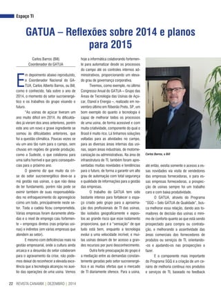 REVISTA CANAMIX | DEZEMBRO | 201422
Espaço TI
GATUA – Reflexões sobre 2014 e planos
para 2015
Carlos Barros (Bill)
Coordenador do GATUA
E
m depoimento abaixo reproduzido,
o Coordenador Nacional do GA-
TUA, Carlos Alberto Barros, ou Bill,
como é conhecido, fala sobre o ano de
2014, o momento do setor sucroenergé-
tico e os trabalhos do grupo visando o
futuro.
“As usinas de açúcar tiveram um
ano muito difícil em 2014. As dificulda-
des já vieram dos anos anteriores, porém
este ano um novo e grave ingrediente se
somou às dificuldades anteriores, que
foi a questão climática. Poucas vezes se
viu um ano tão ruim para o campo, sem
chuvas em regiões de grande produção,
como a Sudeste, o que colaborou para
uma safra horrível e que gera consequên-
cias para o próximo ano.
O governo diz que muito da cri-
se do setor sucroenergético deve-se a
má gestão nas usinas, o que não deixa
de ter fundamento, porém não pode se
eximir também de suas responsabilida-
des no enfraquecimento do agronegócio
como um todo, principalmente neste se-
tor. Toda a cadeia ficou comprometida.
Várias empresas foram duramente afeta-
das e o nível de emprego caiu fortemen-
te – empregos diretos (nas próprias usi-
nas) e indiretos (em várias empresas que
atendem ao setor).
E mesmo com deficiências reais na
gestão empresarial, onde a cultura ainda
arcaica e a desunião do setor colaboram
para o agravamento da crise, não pode-
mos deixar de reconhecer a elevada exce-
lência que a tecnologia alcançou no auxí-
lio das operações de uma usina. Vemos
hoje a informática colaborando fortemen-
te para automatizar desde os processos
do campo até os controles internos ad-
ministrativos, proporcionando um eleva-
do grau de governança corporativa.
Tivemos, como exemplo, no último
Congresso Anual do GATUA – Grupo das
Áreas de Tecnologia das Usinas de Açú-
car, Etanol e Energia –, realizado em no-
vembro último em Ribeirão Preto, SP, um
bom exemplo do quanto a tecnologia é
capaz de melhorar todos os processos
de uma usina, de forma acessível e com
muita criatividade, componente do qual o
Brasil é muito rico. Lá tínhamos soluções
voltadas para as atividades no campo,
para as diversas áreas internas das usi-
nas, sejam áreas industriais, de motome-
canização ou administrativas. Na área de
infraestrutura de TI, também foram apre-
sentadas muitas novidades e tendências
para o futuro, de forma a garantir um alto
grau de automação com total segurança
e qualidade de informações para a gestão
das empresas.
O trabalho do GATUA tem sido
bastante intenso para fortalecer o espa-
ço criado pelo grupo para a aproxima-
ção dos profissionais de TI das usinas,
tão isolados geograficamente e expos-
tos ao grande risco que esse isolamento
proporciona, que é a “sensação” de que
tudo está bem, enquanto a tecnologia
evolui a uma velocidade incrível, e mui-
tas usinas deixam de ter acesso a gran-
des recursos por puro desconhecimento.
Outra forte preocupação do grupo é
a mediação entre as demandas constan-
temente geradas pelo setor sucroenergé-
tico e as muitas ofertas que o mercado
de TI diariamente oferece. Para a usina,
Carlos Barros, o Bill
até então, existia somente o acesso a es-
sas novidades via visita de vendedores
das empresas fornecedoras, e para es-
sas empresas fornecedoras, a prospec-
ção de usinas sempre foi um trabalho
caro e com baixa produtividade.
O GATUA, através do Programa
“SGQ – Selo GATUA de Qualidade”, bus-
ca melhorar essa relação, dando aos to-
madores de decisão das usinas o míni-
mo de conforto quanto ao que está sendo
prospectado para compra ou contrata-
ção, e melhorando a assertividade das
áreas comerciais dos fornecedores de
produtos ou serviços de TI, orientando-
-os e ajudando-os nas prospecções a
fazer.
E o componente mais importante
do Programa SGQ é a criação de um ce-
nário de melhoria contínua nos produtos
e serviços de TI, baseado no feedback
 