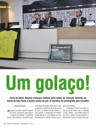 REVISTA CANAMIX | DEZEMBRO | 201426
Capa
Um golaço!Perto do Natal, Neymar inaugura instituto para cuidar de crianças carentes no
litoral de São Paulo e realiza sonho do pai; A iniciativa foi prestigiada pela CanaMix
Marcela Servano
“
Quando se sonha sozinho é apenas
um sonho. Quando se sonha junto é
o começo da realidade”. Esse trecho
do livro “Dom Quixote”, do escritor espa-
nhol Miguel Cervantes, ilustra bem o que
aconteceu no último dia 23 de dezembro
de 2014, na cidade de Praia Grande, li-
toral paulista: a inauguração do Instituto
Projeto Neymar Jr, uma entidade sem fins
lucrativos que irá atender crianças caren-
tes da comunidade.
A iniciativa é fruto de um sonho an-
tigo do pai do jogador, que se estendeu
a toda a família – que mantém fortes la-
ços com a cidade. O craque Neymar Jr,
que também herdou o nome do pai, pas-
 