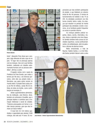 REVISTA CANAMIX | DEZEMBRO | 201428
tindo”. Alexandre Pires disse que o pro-
jeto é algo diferente de tudo o que viu no
país. “O lugar não se preocupa apenas
com as crianças, mas com suas famílias
também, realizando um trabalho extre-
mamente humano com as pessoas aten-
didas”, afirmou o cantor.
O jogador contou com o apoio da
Prefeitura de Praia Grande, que cedeu o
terreno por 60 anos, e de diversos par-
ceiros, entre eles seu próprio clube, o
Barcelona, que apoia ações sociais no
mundo inteiro. O projeto todo custou cer-
ca de R$ 40 milhões, sendo R$ 25 mi-
lhões do bolso da família, como contri-
buição ao município. O
diretor superintendente administra-
tivo da instituição, José Benício, disse,
também em entrevista à CanaMix, que o
principal objetivo é contribuir para a for-
mação intelectual e social do cidadão.
“Estamos preocupados em formar o ca-
ráter dessas pessoas, para que elas te-
nham um futuro melhor”.
O local tem 8,4 mil metros qua-
drados e capacidade para atender 2.300
crianças, dos sete aos 14 anos. Os res- José Benicio - Diretor Superintendente Administrativo
Pastor Newton
ponsáveis por elas também participarão
do projeto, o que totalizará um alcance
inicial de dez mil pessoas. O horário de
funcionamento do instituto é das 7h às
23h. As atividades acontecem nos três
turnos (manhã, tarde e noite). As crian-
ças que estudam no período da manhã
participam das atividades à tarde e vice-
versa. Já os familiares podem frequentar
os cursos no período noturno.
As crianças poderão praticar es-
portes, leitura, escrita, informática, mú-
sica, dança e aprender uma nova língua.
As famílias também terão acesso às ati-
vidades esportivas, cursos profissionali-
zantes e de alfabetização, além de pales-
tras e oficinas de diversos temas.
Muito emocionada, a mãe de
Neymar, Nadine Santos, e a irmã Rafa-
ella Santos também falaram sobre a obra
Capa
 