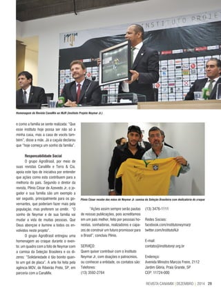 29REVISTA CANAMIX |DEZEMBRO | 2014
Homenagem da Revista CanaMix ao INJR (Instituto Projeto Neymar Jr.)
Plínio César recebe das mãos de Neymar Jr. camisa da Seleção Brasileira com dedicatória do craque
e como a família se sente realizada: “Que
esse instituto hoje possa ser não só a
minha casa, mas a casa de vocês tam-
bém”, disse a mãe. Já a caçula declarou
que “hoje começa um sonho da família”.
Responsabilidade Social
O grupo AgroBrasil, por meio de
suas revistas CanaMix e Terra & Cia,
apoia este tipo de iniciativa por entender
que ações como esta contribuem para a
melhoria do país. Segundo o diretor da
revista, Plínio César de Azevedo Jr, o jo-
gador e sua família são um exemplo a
ser seguido, principalmente para os go-
vernantes, que poderiam fazer mais pela
população, mas preferem se omitir. “O
sonho de Neymar e de sua família vai
mudar a vida de muitas pessoas. Que
Deus abençoe e ilumine a todos os en-
volvidos neste projeto”.
O grupo AgroBrasil entregou uma
homenagem ao craque durante o even-
to: um quadro com a foto de Neymar com
a camisa da Seleção Brasileira e os di-
zeres: “Solidariedade é tão bonito quan-
to um gol de placa”. A arte foi feita pela
agência MOV, de Ribeirão Preto, SP, em
parceria com a CanaMix.
“Ações assim sempre serão pautas
de nossas publicações, pois acreditamos
em um país melhor, feito por pessoas ho-
nestas, sonhadoras, realizadores e capa-
zes de construir um futuro promissor para
o Brasil”, concluiu Plínio.
SERVIÇO:
Quem quiser contribuir com o Instituto
Neymar Jr, com doações e patrocínios,
ou conhecer a entidade, os contatos são:
Telefones:
(13) 3592-2764
(13) 3476-1111
Redes Sociais:
facebook.com/institutoneymarjr
twitter.com/InstitutoNJr
E-mail:
contato@institutonjr.org.br
Endereço:
Avenida Ministro Marcos Freire, 2112
Jardim Glória, Praia Grande, SP
CEP: 11724-000
 