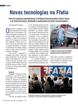 REVISTA CANAMIX | DEZEMBRO | 201430
Eventos
Novas tecnologias na Ffatia
Feira foi realizada paralelamente à IV Mostra Sucroenergética Centro-Oeste
e ao Canal Sucroeste, destinado a profissionais do setor sucroenergético
Da assessoria de imprensa
O
mercado de embalagens e rótu-
los foi representado na 9ª Edição
da Feira de Fornecedores e Atu-
alização Tecnológica da Indústria de Ali-
mentação (Ffatia), realizada de 28 a 31
de outubro no Centro de Convenções de
Goiânia, GO. A embalagem é um compo-
nente obrigatório e decisivo para o su-
cesso comercial de praticamente todos
os produtos alimentícios. Os exposito-
res apresentaram as novidades no fecha-
mento, os rótulos, além da marcação in-
dustrial nas embalagens.
Para mensurar a importância da
embalagem e dos rótulos, o setor movi-
menta mundialmente mais de US$ 500
bilhões, representando entre 1% e 2,5%
do PIB de cada país. No Brasil, a movi-
mentação é de R$ 47 bilhões e gera mais
de 200 mil empregos diretos e formais.
Os dados são da Associação Brasileira
de Embalagem (Abre).
Novidades
O Codmarc – Codificação e Marca-
ção Industrial –, com sede em São Pau-
lo, apresentou na feira o equipamento au-
tomático de marcação em embalagens
que utiliza a tecnologia de impressão de
Termo Transferência. Este processo cria
imagens de alta resolução em operações
flexíveis de empacotamento e aplicação
de etiquetas, além de minimizar o tem-
po de inatividade e os custos associa-
dos à reposição de ribbon e às trocas da
produção.
A Go Print, de Aparecida de Goiâ-
9ª Edição da Feira de Fornecedores e Atualização
Tecnológica da Indústria de Alimentação (Ffatia)
apresentou mercado de embalagens e rótulos
Promovida a cada dois anos, a Ffatia apresentou aos visitantes, compradores do setor
de alimentos, o que existe de mais moderno em equipamentos e tecnologias
nia, GO, esteve pela primeira vez na Ffa-
tia. A empresa do setor gráfico apresen-
tou aos visitantes sistemas de rotulagem
automáticos, que garantem velocida-
de de produção e diminuição de custos
com menores perdas. “O mercado vem
demandando a troca de equipamen-
tos obsoletos por mais modernos com
maior produtividade. Esse aumento no
volume de nossos clientes faz com que
tenha que se investir também em apli-
cadoras automáticas de rótulos para dar
continuidade no aumento das linhas de
produção”, explica o diretor da empre-
sa, Raphael Abbate. A Go Print trabalha
com Rótulos Termo Encolhíveis (slee-
ves), autoadesivos, in mould, alumínio
farmacêutico, lacres e rótulos bula.
Já a Coreplast Embalagens, de
Jaú, SP, empresa que atua no segmen-
to de fechamento de embalagens, apre-
sentou todos os produtos e aparelhos da
marca, em especial os de fechamento de
caixas de papelão, de paletização e de au-
tomação das linhas de produção.
 