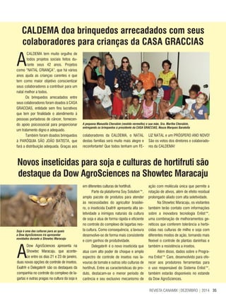 35REVISTA CANAMIX |DEZEMBRO | 2014
CALDEMA doa brinquedos arrecadados com seus
colaboradores para crianças da CASA GRACCIAS
Novos inseticidas para soja e culturas de hortifruti são
destaque da Dow AgroSciences na Showtec Maracaju
A
Dow AgroSciences apresenta na
Showtec Maracaju, que aconte-
ce entre os dias 21 e 23 de janeiro,
duas novas opções de controle de insetos.
Exalt® e Delegate® são os destaques da
companhia no controle do complexo de la-
gartas e outras pragas na cultura da soja e
A
CALDEMA tem muito orgulho de
todos projetos sociais feitos du-
rante seus 42 anos. Projetos
como “NATAL CRIANÇA”, que há vários
anos ajuda as crianças carentes e que
tem como maior objetivo conscientizar
seus colaboradores a contribuir para um
natal melhor a todos.
Os brinquedos arrecadados entre
seus colaboradores foram doados à CASA
GRACCIAS, entidade sem fins lucrativos
que tem por finalidade o atendimento à
pessoas portadoras de câncer, fornecen-
do apoio psicossocial para proporcionar
um tratamento digno e adequado.
Também foram doados brinquedos
à PARÓQUIA SÃO JOÃO BATISTA, que
fará a distribuição adequada. Graças aos
A pequena Manuella Cherubim (vestido vermelho) e sua mãe, Sra. Martha Cherubim,
entregando os brinquedos à presidente da CASA GRACCIAS, Neuza Marques Baratella
colaboradores da CALDEMA, o NATAL
destas famílias será muito mais alegre e
reconfortante! Que todos tenham um FE-
LIZ NATAL e um PRÓSPERO ANO NOVO!
São os votos dos diretores e colaborado-
res da CALDEMA!
Soja é uma das culturas para as quais
a Dow AgroSciences irá apresentar
novidades durante a Showtec Maracaju
em diferentes culturas de hortifruti.
Parte da plataforma Soy Solution™,
amplo pacote de produtos para atender
às necessidades do agricultor brasilei-
ro, o inseticida Exalt® apresenta alta se-
letividade a inimigos naturais da cultura
de soja e atua de forma rápida e eficiente
no controle do complexo de lagartas nes-
ta cultura. Como consequência, a lavoura
desenvolve-se de forma mais consistente
e com ganhos de produtividade.
Delegate® é o novo inseticida que
atua com alto poder de choque e amplo
espectro de controle de insetos nas la-
vouras de tomate e outras oito culturas de
hortifruti. Entre as características do pro-
duto, destacam-se o menor período de
carência e seu exclusivo mecanismo de
ação com molécula única que permite a
rotação de ativos, além de efeito residual
prolongado aliado com alta seletividade.
Na Showtec Maracaju, os visitantes
também terão contato com informações
sobre a inovadora tecnologia Enlist™,
uma combinação de melhoramentos ge-
néticos que conferem tolerância a herbi-
cidas nas culturas de milho e soja com
diferentes modos de ação, tornando mais
flexível o controle de plantas daninhas e
também a resistência a insetos.
Além disso, dados sobre o Progra-
ma Enlist™ Care, desenvolvido para ofe-
recer aos produtores ferramentas para
o uso responsável do Sistema Enlist™,
também estarão disponíveis no estande
da Dow AgroSciences.
 