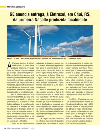 REVISTA CANAMIX | DEZEMBRO | 201436
Marketing Canavieiro
GE anuncia entrega, à Eletrosul, em Chuí, RS,
da primeira Nacelle produzida localmente
A
GE anuncia a entrega da primeira
Nacelle (cabeça da turbina eólica)
produzida localmente. O equipa-
mento será entregue à Eletrosul para equi-
par o Parque Eólico Hermenegildo (181
MW), no Chuí, RS. Com a entrega, a GE
se torna o primeiro fabricante de equipa-
mentos eólicos no Brasil a nacionalizar os
componentes que integram a Nacelle do
Aerogerador, equipamento essencial para
a operação das pás da turbina e, conse-
quentemente, determinante para garantir
taxas adequadas de geração de energia.
Para se antecipar às normas de fi-
nanciamento do BNDES, que exige a na-
cionalização das Nacelles a partir de
janeiro de 2015, a GE investiu na contra-
tação e qualificação de novos fornecedo-
res e na atração de empresas que ainda
não atuavam no Brasil para serem par-
ceiras locais. No período de um ano, 35
novos fornecedores diretos foram con-
tratados e seis empresas globais se ins-
talaram e se credenciaram para atuarem
em parceria com a GE no País.
“Fomos em busca tanto de forne-
cedores que já atuavam em parceria com
a GE no País, mas não no segmento eó-
lico, quanto de parceiros globais da em-
presa no setor, porém sem atuação no
Brasil”, explica Rodrigo Ferreira, diretor
de Suprimentos da Divisão Eólica para
a região. “Por fim, também atuamos na
prospecção de novos parceiros, estimu-
lando inclusive joint-ventures e inves-
timentos para atender a GE no Brasil”,
complementa.
Entre os fornecedores que ainda
não possuíam operação no País, a GE
firmou contratos com VCI Molde, Duo-
mo, Grupo Iraeta e SKF-Kaydon. Outros
dois contratos foram assinados com fa-
bricantes que atuavam somente com re-
des de distribuição ou operações para
outros segmentos no mercado brasilei-
ro: Sanmina e Bonfiglioli, que agora tam-
bém contam com fábricas locais focadas
na produção de componentes para turbi-
nas eólicas.
“A chegada de novos fornecedo-
res reforça o desenvolvimento da cadeia
produtiva local e a confiança do merca-
do no desenvolvimento de projetos eóli-
cos como fonte alternativa de geração de
energia”, comenta Jean-Claude Robert,
gerente geral da divisão de Energias Re-
nováveis da GE para a América Latina.
Com o marco, a GE passa a con-
tar com a Nacelle e com o Hub (nariz da
turbina eólica) com o índice de naciona-
lização recomendado pelo BNDES, des-
se modo credenciando os equipamen-
tos a participarem do Finame, a linha
de financiamento com condições mais
atrativas para aquisição de máquinas
e equipamentos novos produzidos no
Brasil.
Em 2014, a GE atingiu a marca de
1 GW de capacidade eólica instalada no
País, planejando adicionar mais 1,5 GW
em novos projetos ao longo do próximo
ano. O braço de energia eólica da empre-
sa está presente em Campinas, com uma
fábrica focada na montagem de equipa-
mentos, e na Bahia e no Rio Grande do
Norte, onde são mantidos dois centros de
serviços que visam suportar a atuação lo-
cal de parceiros da companhia.
Em 2014, a GE atingiu a marca de 1 GW de capacidade eólica instalada no País, planejando adicionar mais 1,5 GW em novos projetos
 