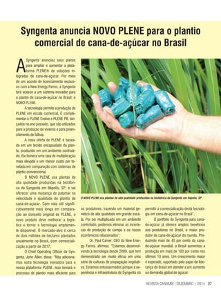 37REVISTA CANAMIX |DEZEMBRO | 2014
Syngenta anuncia NOVO PLENE para o plantio
comercial de cana-de-açúcar no Brasil
A
Syngenta anunciou seus planos
para ampliar e aumentar a plata-
forma PLENE® de soluções in-
tegradas de cana-de-açúcar. Por meio
de um acordo de licenciamento exclusi-
vo com a New Energy Farms, a Syngenta
terá acesso a um sistema inovador para
o plantio de cana-de-açúcar no Brasil: o
NOBO PLENE.
A tecnologia permite a produção de
PLENE em escala comercial. É comple-
mentar à PLENE Evolve e PLENE PB, lan-
çados no ano passado, que são utilizados
para a produção de viveiros e para preen-
chimento de falhas.
A nova oferta de PLENE é basea-
da em um tecido encapsulado da plan-
ta, produzido em um ambiente controla-
do. Ele fornece uma taxa de multiplicação
mais elevada e um menor custo por to-
nelada em comparação com sistemas de
plantio convencional.
O NOVO PLENE usa plantas de
alta qualidade produzidas na biofábri-
ca da Syngenta em Itápolis, SP, e vai
oferecer uma mudança de patamar na
velocidade e qualidade do plantio de
cana-de-açúcar. Com vida útil signifi-
cativamente mais longa em compara-
ção ao conceito original de PLENE, o
novo produto deve melhorar a logís-
tica e tornar a tecnologia amplamen-
te disponível. O mercado-alvo é cerca
de dois milhões de hectares plantados
anualmente no Brasil, com comerciali-
zação a partir de 2017.
O Chief Operating Officer da Syn-
genta, John Atkin, disse: “Nós adiciona-
mos outra tecnologia inovadora para a
nossa plataforma PLENE. Isso tornará o
processo de plantio mais eficiente para
os produtores, trazendo um material ge-
nético de alta qualidade em grande esca-
la. Por ser multiplicado em um ambiente
controlado, podemos eliminar as incerte-
zas de produção de campo e os riscos
econômicos relacionados”.
Dr. Paul Carver, CEO da New Ener-
gy Farms, afirmou: “Estamos desenvol-
vendo a tecnologia desde 2009, que tem
demonstrado ser muito eficaz em uma
série de culturas de propagação vegetati-
va. Estamos entusiasmados porque a ex-
periência e infraestrutura da Syngenta irá
permitir a comercialização desta tecnolo-
gia em cana-de-açúcar no Brasil”.
O portfólio da Syngenta para cana-
de-açúcar já oferece amplos benefícios
aos produtores no Brasil, o maior pro-
dutor de cana-de-açúcar do mundo. Pro-
duzindo mais de 40 por cento da cana-
de-açúcar mundial, o Brasil aumentou a
produção em mais de 100 por cento nos
últimos 10 anos. Um crescimento maior
é esperado, suportado pelo papel de lide-
rança do Brasil em atender a um aumento
na demanda global de açúcar.
O NOVO PLENE usa plantas de alta qualidade produzidas na biofábrica da Syngenta em Itápolis, SP
 
