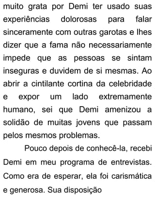 muito grata por Demi ter usado suas
experiências dolorosas para falar
sinceramente com outras garotas e lhes
dizer que a fama não necessariamente
impede que as pessoas se sintam
inseguras e duvidem de si mesmas. Ao
abrir a cintilante cortina da celebridade
e expor um lado extremamente
humano, sei que Demi amenizou a
solidão de muitas jovens que passam
pelos mesmos problemas.
Pouco depois de conhecê-la, recebi
Demi em meu programa de entrevistas.
Como era de esperar, ela foi carismática
e generosa. Sua disposição
 