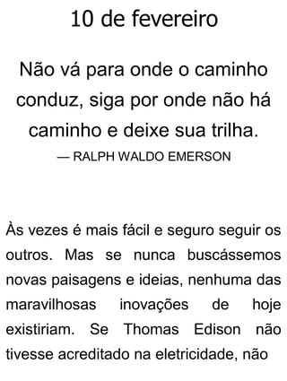 10 de fevereiro
Não vá para onde o caminho
conduz, siga por onde não há
caminho e deixe sua trilha.
— RALPH WALDO EMERSON
Às vezes é mais fácil e seguro seguir os
outros. Mas se nunca buscássemos
novas paisagens e ideias, nenhuma das
maravilhosas inovações de hoje
existiriam. Se Thomas Edison não
tivesse acreditado na eletricidade, não
 