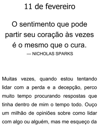 11 de fevereiro
O sentimento que pode
partir seu coração às vezes
é o mesmo que o cura.
— NICHOLAS SPARKS
Muitas vezes, quando estou tentando
lidar com a perda e a decepção, perco
muito tempo procurando respostas que
tinha dentro de mim o tempo todo. Ouço
um milhão de opiniões sobre como lidar
com algo ou alguém, mas me esqueço da
 