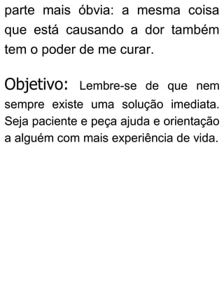 parte mais óbvia: a mesma coisa
que está causando a dor também
tem o poder de me curar.
Objetivo: Lembre-se de que nem
sempre existe uma solução imediata.
Seja paciente e peça ajuda e orientação
a alguém com mais experiência de vida.
 