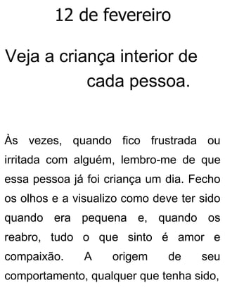12 de fevereiro
Veja a criança interior de
cada pessoa.
Às vezes, quando fico frustrada ou
irritada com alguém, lembro-me de que
essa pessoa já foi criança um dia. Fecho
os olhos e a visualizo como deve ter sido
quando era pequena e, quando os
reabro, tudo o que sinto é amor e
compaixão. A origem de seu
comportamento, qualquer que tenha sido,
 