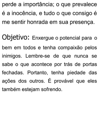 perde a importância; o que prevalece
é a inocência, e tudo o que consigo é
me sentir honrada em sua presença.
Objetivo: Enxergue o potencial para o
bem em todos e tenha compaixão pelos
inimigos. Lembre-se de que nunca se
sabe o que acontece por trás de portas
fechadas. Portanto, tenha piedade das
ações dos outros. É provável que eles
também estejam sofrendo.
 