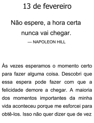 13 de fevereiro
Não espere, a hora certa
nunca vai chegar.
— NAPOLEON HILL
Às vezes esperamos o momento certo
para fazer alguma coisa. Descobri que
essa espera pode fazer com que a
felicidade demore a chegar. A maioria
dos momentos importantes da minha
vida aconteceu porque me esforcei para
obtê-los. Isso não quer dizer que de vez
 
