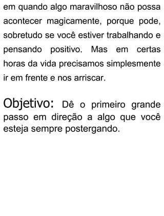 em quando algo maravilhoso não possa
acontecer magicamente, porque pode,
sobretudo se você estiver trabalhando e
pensando positivo. Mas em certas
horas da vida precisamos simplesmente
ir em frente e nos arriscar.
Objetivo: Dê o primeiro grande
passo em direção a algo que você
esteja sempre postergando.
 