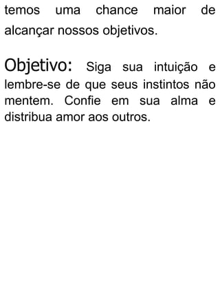 temos uma chance maior de
alcançar nossos objetivos.
Objetivo: Siga sua intuição e
lembre-se de que seus instintos não
mentem. Confie em sua alma e
distribua amor aos outros.
 
