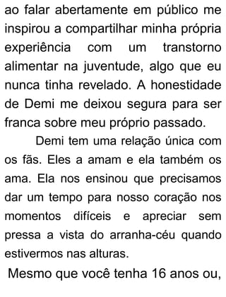 ao falar abertamente em público me
inspirou a compartilhar minha própria
experiência com um transtorno
alimentar na juventude, algo que eu
nunca tinha revelado. A honestidade
de Demi me deixou segura para ser
franca sobre meu próprio passado.
Demi tem uma relação única com
os fãs. Eles a amam e ela também os
ama. Ela nos ensinou que precisamos
dar um tempo para nosso coração nos
momentos difíceis e apreciar sem
pressa a vista do arranha-céu quando
estivermos nas alturas.
Mesmo que você tenha 16 anos ou,
 