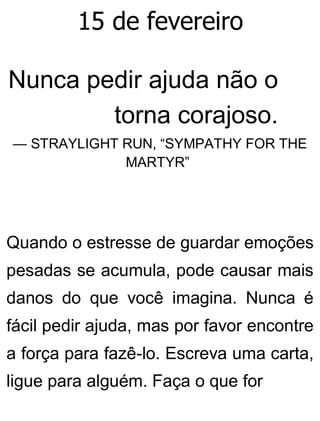 15 de fevereiro
Nunca pedir ajuda não o
torna corajoso.
— STRAYLIGHT RUN, “SYMPATHY FOR THE
MARTYR”
Quando o estresse de guardar emoções
pesadas se acumula, pode causar mais
danos do que você imagina. Nunca é
fácil pedir ajuda, mas por favor encontre
a força para fazê-lo. Escreva uma carta,
ligue para alguém. Faça o que for
 