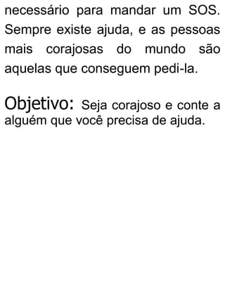 necessário para mandar um SOS.
Sempre existe ajuda, e as pessoas
mais corajosas do mundo são
aquelas que conseguem pedi-la.
Objetivo: Seja corajoso e conte a
alguém que você precisa de ajuda.
 