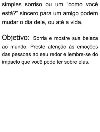 simples sorriso ou um “como você
está?” sincero para um amigo podem
mudar o dia dele, ou até a vida.
Objetivo: Sorria e mostre sua beleza
ao mundo. Preste atenção às emoções
das pessoas ao seu redor e lembre-se do
impacto que você pode ter sobre elas.
 
