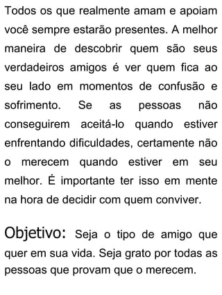 Todos os que realmente amam e apoiam
você sempre estarão presentes. A melhor
maneira de descobrir quem são seus
verdadeiros amigos é ver quem fica ao
seu lado em momentos de confusão e
sofrimento. Se as pessoas não
conseguirem aceitá-lo quando estiver
enfrentando dificuldades, certamente não
o merecem quando estiver em seu
melhor. É importante ter isso em mente
na hora de decidir com quem conviver.
Objetivo: Seja o tipo de amigo que
quer em sua vida. Seja grato por todas as
pessoas que provam que o merecem.
 