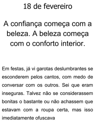 18 de fevereiro
A confiança começa com a
beleza. A beleza começa
com o conforto interior.
Em festas, já vi garotas deslumbrantes se
esconderem pelos cantos, com medo de
conversar com os outros. Sei que eram
inseguras. Talvez não se considerassem
bonitas o bastante ou não achassem que
estavam com a roupa certa, mas isso
imediatamente ofuscava
 