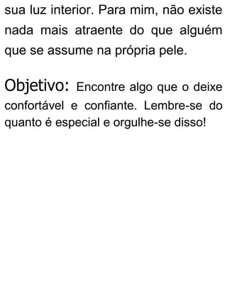 sua luz interior. Para mim, não existe
nada mais atraente do que alguém
que se assume na própria pele.
Objetivo: Encontre algo que o deixe
confortável e confiante. Lembre-se do
quanto é especial e orgulhe-se disso!
 