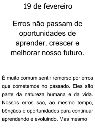 19 de fevereiro
Erros não passam de
oportunidades de
aprender, crescer e
melhorar nosso futuro.
É muito comum sentir remorso por erros
que cometemos no passado. Eles são
parte da natureza humana e da vida.
Nossos erros são, ao mesmo tempo,
bênçãos e oportunidades para continuar
aprendendo e evoluindo. Mas mesmo
 